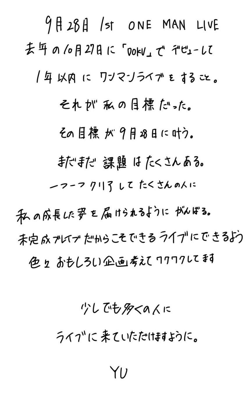 9月28日1st ONE MAN LIVE🌙去年の10月27日に「DOKU」でデビューして、1年以内にワンマンライブをする事。それが私の目標だった。その目標が9月28日に叶う。まだまだ課題はたくさんある。一つ一つクリアしてたくさんの人に私の成長した姿を届けられるように頑張る。未完成ブレイブだからこそできるライブにできるよう色々面白い企画考えてワクワクしてます♪少しでも多くの人にライブへ来ていただけますように。
